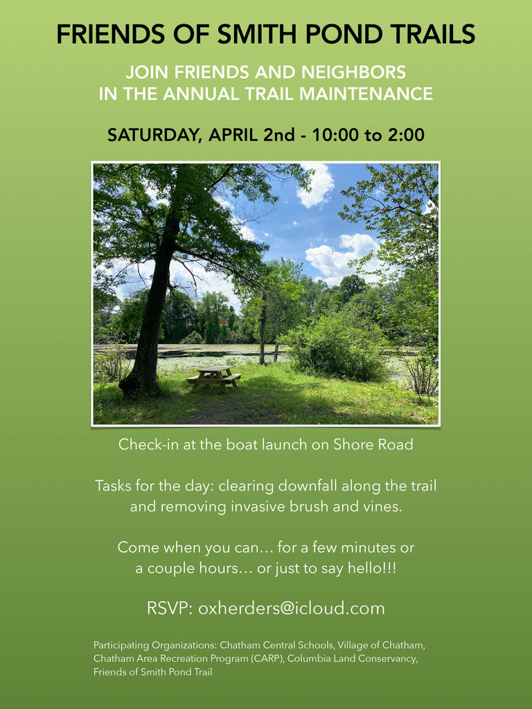 FRIENDS OF SMITH POND TRAILS JOIN FRIENDS AND NEIGHBORS IN THE ANNUAL TRAIL MAINTENANCE SATURDAY, APRIL 2nd - 10:00 to 2:00 Check-in at the boat launch on Shore Road Tasks for the day: clearing downfall along the trail and removing invasive brush and vines. Come when you can… for a few minutes or a couple hours… or just to say hello!!! RSVP: oxherders@icloud.com Participating Organizations: Chatham Central Schools, Village of Chatham, Chatham Area Recreation Program (CARP), Columbia Land Conservancy, Friends of Smith Pond Trail